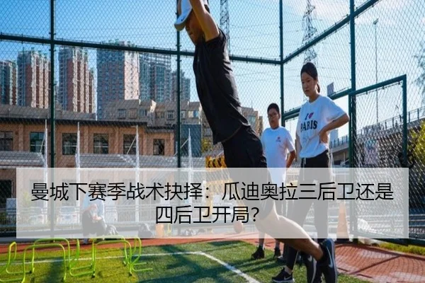 曼城下赛季战术抉择:瓜迪奥拉三后卫还是四后卫开局?